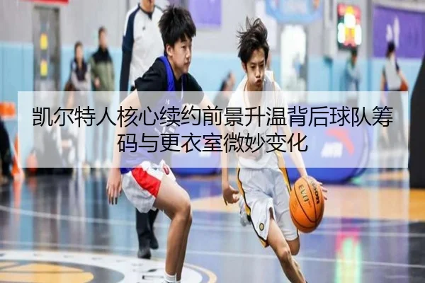 凯尔特人核心续约前景升温背后球队筹码与更衣室微妙变化